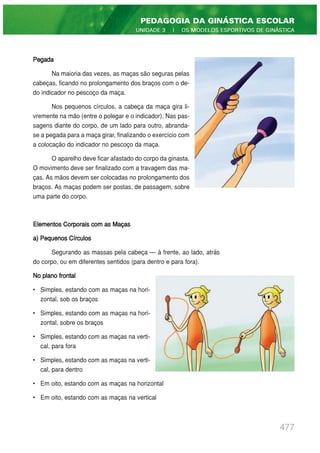Pegada
Na maioria das vezes, as maças são seguras pelas
cabeças, ficando no prolongamento dos braços com o de-
do indicador no pescoço da maça.
Nos pequenos círculos, a cabeça da maça gira li-
vremente na mão (entre o polegar e o indicador). Nas pas-
sagens diante do corpo, de um lado para outro, abranda-
se a pegada para a maça girar, finalizando o exercício com
a colocação do indicador no pescoço da maça.
O aparelho deve ficar afastado do corpo da ginasta.
O movimento deve ser finalizado com a travagem das ma-
ças. As mãos devem ser colocadas no prolongamento dos
braços. As maças podem ser postas, de passagem, sobre
uma parte do corpo.
Elementos Corporais com as Maças
a) Pequenos Círculos
Segurando as massas pela cabeça — à frente, ao lado, atrás
do corpo, ou em diferentes sentidos (para dentro e para fora).
No plano frontal
• Simples, estando com as maças na hori-
zontal, sob os braços
• Simples, estando com as maças na hori-
zontal, sobre os braços
• Simples, estando com as maças na verti-
cal, para fora
• Simples, estando com as maças na verti-
cal, para dentro
• Em oito, estando com as maças na horizontal
• Em oito, estando com as maças na vertical
477
PEDAGOGIA DA GINÁSTICA ESCOLAR
UNIDADE 3 | OS MODELOS ESPORTIVOS DE GINÁSTICA
 