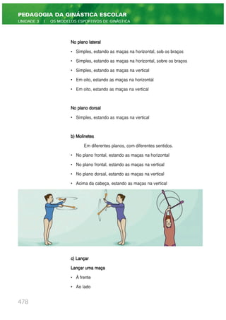 No plano lateral
• Simples, estando as maças na horizontal, sob os braços
• Simples, estando as maças na horizontal, sobre os braços
• Simples, estando as maças na vertical
• Em oito, estando as maças na horizontal
• Em oito, estando as maças na vertical
No plano dorsal
• Simples, estando as maças na vertical
b) Molinetes
Em diferentes planos, com diferentes sentidos.
• No plano frontal, estando as maças na horizontal
• No plano frontal, estando as maças na vertical
• No plano dorsal, estando as maças na vertical
• Acima da cabeça, estando as maças na vertical
c) Lançar
Lançar uma maça
• À frente
• Ao lado
478
PEDAGOGIA DA GINÁSTICA ESCOLAR
UNIDADE 3 | OS MODELOS ESPORTIVOS DE GINÁSTICA
 