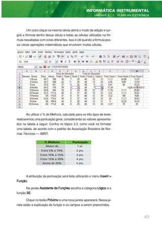Um outro clique na mesma célula abrirá o modo de edição e sur-
girá a fórmula dentro dessa célula e todas as células utilizadas na fór-
mula ressaltadas com cores diferentes. Isso é útil quando a fórmula pos-
sui várias operações matemáticas que envolvem muitas células.
Ao utilizar o % de Melhora, calculado para os três tipos de teste,
realizaremos uma pontuação geral, considerando os valores apresenta-
dos na tabela a seguir. Confira no tópico 3.3, como você irá formatar
uma tabela, de acordo com o padrão da Associação Brasileira de Nor-
mas Técnicas — ABNT.
A atribuição da pontuação será feita utilizando o menu Inserir >
Função.
Na janela Assistente de Funções escolha a categoria Lógico e a
função SE.
Clique no botão Próximoe uma nova janela aparecerá. Nessa ja-
nela estão a explicação da função e os campos a serem preenchidos.
49
INFORMÁTICA INSTRUMENTAL
UNIDADE 3 | PLANILHA ELETRÔNICA
% Melhora Pontuação
Abaixo de 1 pt.
Entre 5% e 10% 2 pts.
Entre 10% e 15% 3 pts.
Entre 15% e 20% 4 pts.
Acima de 20% 5 pts.
 