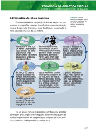 3.3 Ginástica Aeróbica Esportiva
É uma modalidade de competição dinâmica e alegre, com mo-
vimentos e expressões corporais diversificados e acompanhamento
musical. Exige muito dinamismo, força, flexibilidade, coordenação e
ritmo. Vejamos um pouco da sua história.
Há um grande número de pessoas envolvidas com a ginástica
aeróbica no Brasil. O país tem destaque no cenário mundial quanto ao
número de participantes em campeonatos e conquista de títulos, sen-
do o primeiro no ranking mundial por muitos anos.
485
PEDAGOGIA DA GINÁSTICA ESCOLAR
UNIDADE 3 | OS MODELOS ESPORTIVOS DE GINÁSTICA
Calistenia. Sistema
baseado no Método Sueco
(exercícios analíticos) com
influência do Método
Alemão (movimentos
rítmicos).
 