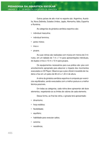 Outros países de alto nível no esporte são: Argentina, Austrá-
lia, Nova Zelândia, Estados Unidos, Japão, Alemanha, Itália, Espanha
e Romênia.
As categorias da ginástica aeróbica esportiva são:
• individual masculina;
• individual feminina;
• pares mistos;
• trios e
• grupos.
As suas rotinas são realizadas com música em menos de 2 mi-
nutos, em um tablado de 7 m x 7 m para apresentações individuais,
de duplas e trios e 10 m x 10 m para grupos.
Os equipamentos necessários para sua prática são: piso com
amortecimento apropriado para absorver o impacto dos movimentos
executados e CD Player. Observe que o piso oficial é revestido de ma-
deira e fica em um palco de 80 cm a 1,40 m de altura.
A rotina da ginástica aeróbica esportiva é composta por exercí-
cios equilibrados, sendo executados com a melhor postura e a melhor
técnica possíveis.
Em todas as categorias, cada rotina deve apresentar até doze
elementos, respeitando-se os limites de valores de cada elemento.
Dessa forma, ao final da rotina, o ginasta terá apresentado:
• dinamismo;
• força estática;
• flexibilidade;
• equilíbrio;
• habilidade para executar saltos;
• carisma;
• resistência;
486
PEDAGOGIA DA GINÁSTICA ESCOLAR
UNIDADE 3 | OS MODELOS ESPORTIVOS DE GINÁSTICA
 