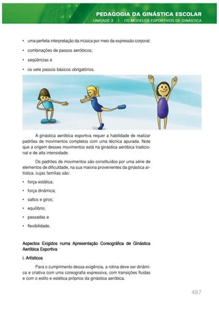 • uma perfeita interpretação da música por meio da expressão corporal;
• combinações de passos aeróbicos;
• seqüências e
• os sete passos básicos obrigatórios.
A ginástica aeróbica esportiva requer a habilidade de realizar
padrões de movimentos completos com uma técnica apurada. Note
que a origem desses movimentos está na ginástica aeróbica tradicio-
nal e de alta intensidade.
Os padrões de movimentos são constituídos por uma série de
elementos de dificuldade, na sua maioria provenientes da ginástica ar-
tística, cujas famílias são:
• força estática;
• força dinâmica;
• saltos e giros;
• equilíbrio;
• passadas e
• flexibilidade.
Aspectos Exigidos numa Apresentação Coreográfica de Ginástica
Aeróbica Esportiva
i. Artísticos
Para o cumprimento dessa exigência, a rotina deve ser dinâmi-
ca e criativa com uma coreografia expressiva, com transições fluidas
e com o estilo e estética próprios da ginástica aeróbica.
487
PEDAGOGIA DA GINÁSTICA ESCOLAR
UNIDADE 3 | OS MODELOS ESPORTIVOS DE GINÁSTICA
 