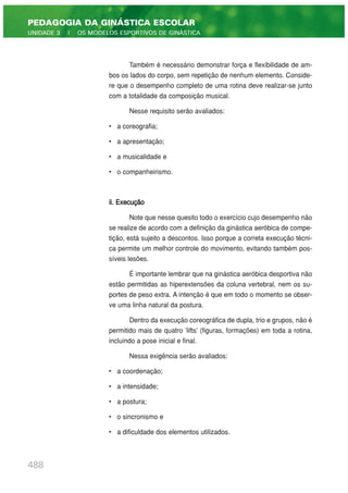 Também é necessário demonstrar força e flexibilidade de am-
bos os lados do corpo, sem repetição de nenhum elemento. Conside-
re que o desempenho completo de uma rotina deve realizar-se junto
com a totalidade da composição musical.
Nesse requisito serão avaliados:
• a coreografia;
• a apresentação;
• a musicalidade e
• o companheirismo.
ii. Execução
Note que nesse quesito todo o exercício cujo desempenho não
se realize de acordo com a definição da ginástica aeróbica de compe-
tição, está sujeito a descontos. Isso porque a correta execução técni-
ca permite um melhor controle do movimento, evitando também pos-
síveis lesões.
É importante lembrar que na ginástica aeróbica desportiva não
estão permitidas as hiperextensões da coluna vertebral, nem os su-
portes de peso extra. A intenção é que em todo o momento se obser-
ve uma linha natural da postura.
Dentro da execução coreográfica de dupla, trio e grupos, não é
permitido mais de quatro 'lifts' (figuras, formações) em toda a rotina,
incluindo a pose inicial e final.
Nessa exigência serão avaliados:
• a coordenação;
• a intensidade;
• a postura;
• o sincronismo e
• a dificuldade dos elementos utilizados.
488
PEDAGOGIA DA GINÁSTICA ESCOLAR
UNIDADE 3 | OS MODELOS ESPORTIVOS DE GINÁSTICA
 