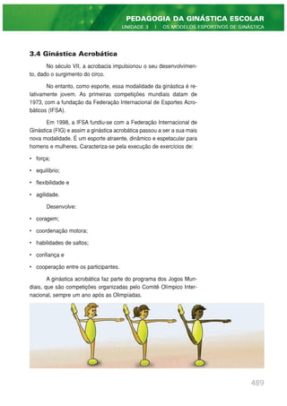 3.4 Ginástica Acrobática
No século VII, a acrobacia impulsionou o seu desenvolvimen-
to, dado o surgimento do circo.
No entanto, como esporte, essa modalidade da ginástica é re-
lativamente jovem. As primeiras competições mundiais datam de
1973, com a fundação da Federação Internacional de Esportes Acro-
báticos (IFSA).
Em 1998, a IFSA fundiu-se com a Federação Internacional de
Ginástica (FIG) e assim a ginástica acrobática passou a ser a sua mais
nova modalidade. É um esporte atraente, dinâmico e espetacular para
homens e mulheres. Caracteriza-se pela execução de exercícios de:
• força;
• equilíbrio;
• flexibilidade e
• agilidade.
Desenvolve:
• coragem;
• coordenação motora;
• habilidades de saltos;
• confiança e
• cooperação entre os participantes.
A ginástica acrobática faz parte do programa dos Jogos Mun-
diais, que são competições organizadas pelo Comitê Olímpico Inter-
nacional, sempre um ano após as Olimpíadas.
489
PEDAGOGIA DA GINÁSTICA ESCOLAR
UNIDADE 3 | OS MODELOS ESPORTIVOS DE GINÁSTICA
 