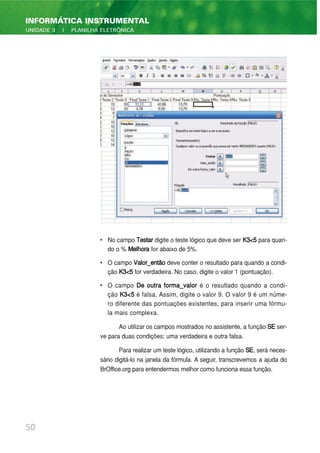 • No campo Testar digite o teste lógico que deve ser K3<5 para quan-
do o % Melhora for abaixo de 5%.
• O campo Valor_então deve conter o resultado para quando a condi-
ção K3<5 for verdadeira. No caso, digite o valor 1 (pontuação).
• O campo De outra forma_valor é o resultado quando a condi-
ção K3<5 é falsa. Assim, digite o valor 9. O valor 9 é um núme-
ro diferente das pontuações existentes, para inserir uma fórmu-
la mais complexa.
Ao utilizar os campos mostrados no assistente, a função SE ser-
ve para duas condições: uma verdadeira e outra falsa.
Para realizar um teste lógico, utilizando a função SE, será neces-
sário digitá-lo na janela da fórmula. A seguir, transcrevemos a ajuda do
BrOffice.org para entendermos melhor como funciona essa função.
50
INFORMÁTICA INSTRUMENTAL
UNIDADE 3 | PLANILHA ELETRÔNICA
 