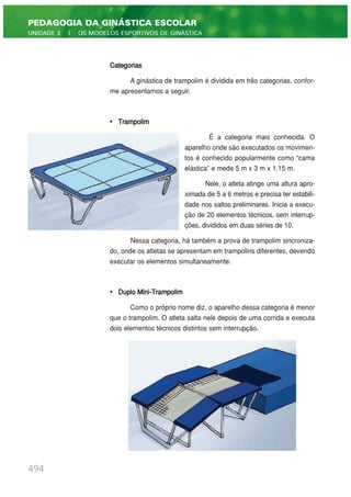 Categorias
A ginástica de trampolim é dividida em três categorias, confor-
me apresentamos a seguir.
• Trampolim
É a categoria mais conhecida. O
aparelho onde são executados os movimen-
tos é conhecido popularmente como “cama
elástica” e mede 5 m x 3 m x 1,15 m.
Nele, o atleta atinge uma altura apro-
ximada de 5 a 6 metros e precisa ter estabili-
dade nos saltos preliminares. Inicia a execu-
ção de 20 elementos técnicos, sem interrup-
ções, divididos em duas séries de 10.
Nessa categoria, há também a prova de trampolim sincroniza-
do, onde os atletas se apresentam em trampolins diferentes, devendo
executar os elementos simultaneamente.
• Duplo Mini-Trampolim
Como o próprio nome diz, o aparelho dessa categoria é menor
que o trampolim. O atleta salta nele depois de uma corrida e executa
dois elementos técnicos distintos sem interrupção.
494
PEDAGOGIA DA GINÁSTICA ESCOLAR
UNIDADE 3 | OS MODELOS ESPORTIVOS DE GINÁSTICA
 
