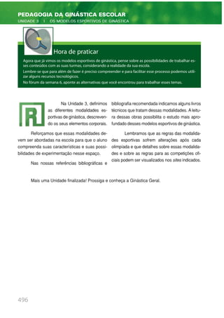 496
PEDAGOGIA DA GINÁSTICA ESCOLAR
UNIDADE 3 | OS MODELOS ESPORTIVOS DE GINÁSTICA
Hora de praticar
Agora que já vimos os modelos esportivos de ginástica, pense sobre as possibilidades de trabalhar es-
ses conteúdos com as suas turmas, considerando a realidade da sua escola.
Lembre-se que para além de fazer é preciso compreender e para facilitar esse processo podemos utili-
zar alguns recursos tecnológicos.
No fórum da semana 6, aponte as alternativas que você encontrou para trabalhar esses temas.
Na Unidade 3, definimos
as diferentes modalidades es-
portivas de ginástica, descreven-
do os seus elementos corporais.
Reforçamos que essas modalidades de-
vem ser abordadas na escola para que o aluno
compreenda suas características e suas possi-
bilidades de experimentação nesse espaço.
Nas nossas referências bibliográficas e
bibliografia recomendada indicamos alguns livros
técnicos que tratam dessas modalidades. A leitu-
ra dessas obras possibilita o estudo mais apro-
fundado desses modelos esportivos de ginástica.
Lembramos que as regras das modalida-
des esportivas sofrem alterações após cada
olimpíada e que detalhes sobre essas modalida-
des e sobre as regras para as competições ofi-
ciais podem ser visualizados nos sites indicados.
Mais uma Unidade finalizada! Prossiga e conheça a Ginástica Geral.
 