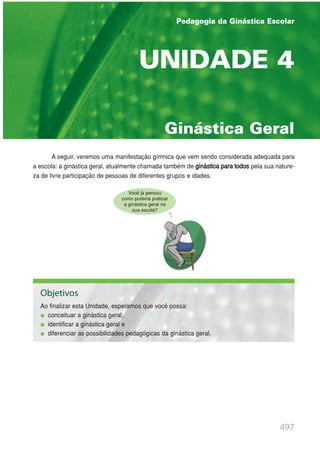 497
A seguir, veremos uma manifestação gímnica que vem sendo considerada adequada para
a escola: a ginástica geral, atualmente chamada também de ginástica para todos pela sua nature-
za de livre participação de pessoas de diferentes grupos e idades.
Ginástica Geral
UNIDADE 4
Pedagogia da Ginástica Escolar
Objetivos
Ao finalizar esta Unidade, esperamos que você possa:
conceituar a ginástica geral;
identificar a ginástica geral e
diferenciar as possibilidades pedagógicas da ginástica geral.
Você já pensou
como poderia praticar
a ginástica geral na
sua escola?
 