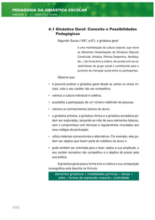 4.1 Ginástica Geral: Conceito e Possibilidades
Pedagógicas
Segundo Souza (1997, p.87), a ginástica geral
é uma manifestação da cultura corporal, que reúne
as diferentes interpretações da Ginástica (Natural,
Construída, Artística, Rítmica Desportiva, Aeróbica,
etc...) de forma livre e criativa, de acordo com as ca-
racterísticas do grupo social e contribuindo para o
aumento da interação social entre os participantes.
Observe que:
• é possível praticar a ginástica geral desde as séries ou ciclos ini-
ciais, visto o seu caráter não ser competitivo;
• valoriza a cultura individual e coletiva;
• possibilita a participação de um número indefinido de pessoas;
• valoriza os conhecimentos prévios do aluno;
• a ginástica artística, a ginástica rítmica e a ginástica acrobática po-
dem ser exploradas, lançando-se mão de seus elementos básicos,
sem o compromisso com técnicas e regulamentos vinculados aos
seus códigos de pontuação;
• utiliza materiais convencionais e alternativos. Por exemplo, eles po-
dem ser objetos que fazem parte do cotidiano do aluno e
• pode também ser orientada para o lazer, dados a sua amplitude, o
seu caráter recreativo não competitivo e o objetivo do prazer pela
sua prática.
A ginástica geral possui forma livre e criativa e sua composição
coreográfica está descrita na fórmula:
498
PEDAGOGIA DA GINÁSTICA ESCOLAR
UNIDADE 4 | GINÁSTICA GERAL
elementos ginásticos + modalidades gímnicas + dança +
artes + formas de expressão corporal + criatividade
 