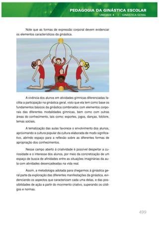 Note que as formas de expressão corporal devem evidenciar
os elementos característicos da ginástica.
A vivência dos alunos em atividades gímnicas diferenciadas fa-
cilita a participação na ginástica geral, visto que ela tem como base os
fundamentos básicos da ginástica combinados com elementos corpo-
rais das diferentes modalidades gímnicas, bem como com outras
áreas do conhecimento, tais como: esportes, jogos, danças, folclore,
temas sociais.
A tematização das aulas favorece o envolvimento dos alunos,
aproximando a cultura popular da cultura elaborada de modo significa-
tivo, abrindo espaço para a reflexão sobre as diferentes formas de
apropriação dos conhecimentos.
Nesse campo aberto à criatividade é possível despertar a cu-
riosidade e o interesse dos alunos, por meio da concretização de um
espaço de busca de afinidades entre as situações imaginárias da au-
la com atividades desencadeadas na vida real.
Assim, a metodologia adotada para chegarmos à ginástica ge-
ral parte da exploração das diferentes manifestações da ginástica, evi-
denciando os aspectos que caracterizam cada uma delas, e das pos-
sibilidades de ação a partir do movimento criativo, superando os códi-
gos e normas.
499
PEDAGOGIA DA GINÁSTICA ESCOLAR
UNIDADE 4 | GINÁSTICA GERAL
 