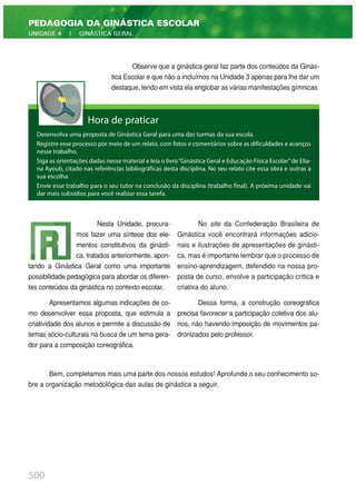 Observe que a ginástica geral faz parte dos conteúdos da Ginás-
tica Escolar e que não a incluímos na Unidade 3 apenas para lhe dar um
destaque, tendo em vista ela englobar as várias manifestações gímnicas.
500
PEDAGOGIA DA GINÁSTICA ESCOLAR
UNIDADE 4 | GINÁSTICA GERAL
Hora de praticar
Desenvolva uma proposta de Ginástica Geral para uma das turmas da sua escola.
Registre esse processo por meio de um relato, com fotos e comentários sobre as dificuldades e avanços
nesse trabalho.
Siga as orientações dadas nesse material e leia o livro“Ginástica Geral e Educação Física Escolar”de Elia-
na Ayoub, citado nas referências bibliográficas desta disciplina. No seu relato cite essa obra e outras a
sua escolha.
Envie esse trabalho para o seu tutor na conclusão da disciplina (trabalho final). A próxima unidade vai
dar mais subsídios para você realizar essa tarefa.
Nesta Unidade, procura-
mos fazer uma síntese dos ele-
mentos constitutivos da ginásti-
ca, tratados anteriormente, apon-
tando a Ginástica Geral como uma importante
possibilidade pedagógica para abordar os diferen-
tes conteúdos da ginástica no contexto escolar.
Apresentamos algumas indicações de co-
mo desenvolver essa proposta, que estimula a
criatividade dos alunos e permite a discussão de
temas sócio-culturais na busca de um tema gera-
dor para a composição coreográfica.
No site da Confederação Brasileira de
Ginástica você encontrará informações adicio-
nais e ilustrações de apresentações de ginásti-
ca, mas é importante lembrar que o processo de
ensino-aprendizagem, defendido na nossa pro-
posta de curso, envolve a participação crítica e
criativa do aluno.
Dessa forma, a construção coreográfica
precisa favorecer a participação coletiva dos alu-
nos, não havendo imposição de movimentos pa-
dronizados pelo professor.
Bem, completamos mais uma parte dos nossos estudos! Aprofunde o seu conhecimento so-
bre a organização metodológica das aulas de ginástica a seguir.
 