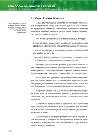 5.1 Como Ensinar Ginástica
A aula de ginástica deve apresentar movimentos diversificados,
num espaço definido. Para a sua execução é possível utilizar diferen-
tes equipamentos e materiais, convencionais e alternativos, de formas
e tamanhos diferentes. Exemplos: bancos, traves, plintos, trampolins,
colchões, fitas, elásticos, lenços.
Por meio da problematização e da tematização, o professor:
• proporá atividades que permitam aos alunos a exploração de suas
possibilidades de movimento e novas formas criativas de realização;
• buscará a ampliação e o aprofundamento dos conhecimentos já
apropriados; e a partir daí
• propiciará a aquisição de novos conhecimentos considerados váli-
dos, atuais e importantes para a sua formação gímnica.
O contato dos alunos com aparelhos que não são habituais, ou
nem são explorados no processo educativo, em suas inúmeras possibi-
lidades, permite por meio das atividades propostas, o desenvolvimento
das percepções, que deverão ser compreendidas na totalidade motora.
Essas atividades perceptivas deverão ser continuamente enri-
quecidas, aumentando-se a sua complexidade e ampliando os deta-
lhes que progressivamente tornam-se mais significativos para os alu-
nos. Ressaltamos que isso não significa fragmentar os conteúdos.
Segundo Carrasco (1982), o desenvolvimento perceptivo liga-
do a uma série de deslocamentos, permitirá a elaboração de um
conjunto de relações entre o aluno e o meio, construindo assim o es-
paço gímnico.
As estruturas sensório-motoras específicas serão constituídas
a partir das relações permanentes entre as percepções e os movimen-
tos, que estarão intimamente ligados à visão, à percepção labiríntica,
à sinestesia e ao tato.
As vivências das atividades gímnicas envolvem a noção de al-
tura, a mobilidade, a percepção da consistência dos aparelhos, os es-
paçamentos, a relação com o meio, relacionados à noção de tração,
pressão, duração, velocidade.
502
PEDAGOGIA DA GINÁSTICA ESCOLAR
UNIDADE 5 | A ORGANIZAÇÃO METODOLÓGICA DAS AULAS DE GINÁSTICA
Plinto. Aparelho auxiliar de
ginástica , feito em madeira
e dividido em partes que se
encaixam, possibilitando o
seu uso em alturas
diferenciadas.
 