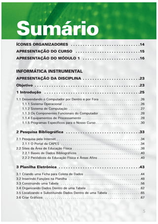 5
ÍCONES ORGANIZADORES . . . . . . . . . . . . . . . . . . . . . . . . . . . . .14
APRESENTAÇÃO DO CURSO . . . . . . . . . . . . . . . . . . . . . . . . . . .15
APRESENTAÇÃO DO MÓDULO 1 . . . . . . . . . . . . . . . . . . . . . . . .16
INFORMÁTICA INSTRUMENTAL
APRESENTAÇÃO DA DISCIPLINA . . . . . . . . . . . . . . . . . . . . . . . .23
Objetivo . . . . . . . . . . . . . . . . . . . . . . . . . . . . . . . . . . . . . . . . . . . .23
1 Introdução . . . . . . . . . . . . . . . . . . . . . . . . . . . . . . . . . . . . . . . .25
1.1 Desvendando o Computador por Dentro e por Fora . . . . . . . . . . . . . . . . . . . . .26
1.1.1 Sistema Operacional . . . . . . . . . . . . . . . . . . . . . . . . . . . . . . . . . . . . . . . .26
1.1.2 Sistema de Computação . . . . . . . . . . . . . . . . . . . . . . . . . . . . . . . . . . . . .27
1.1.3 Os Componentes Funcionais do Computador . . . . . . . . . . . . . . . . . . . . .28
1.1.4 Equipamentos de Processamento . . . . . . . . . . . . . . . . . . . . . . . . . . . . . .28
1.1.5 Programas Específicos para o Nosso Curso . . . . . . . . . . . . . . . . . . . . . . .30
2 Pesquisa Bibliográfica . . . . . . . . . . . . . . . . . . . . . . . . . . . . . . .33
2.1 Pesquisa pela Internet . . . . . . . . . . . . . . . . . . . . . . . . . . . . . . . . . . . . . . . . . . .34
2.1.1 O Portal da CAPES . . . . . . . . . . . . . . . . . . . . . . . . . . . . . . . . . . . . . . . . .34
2.2 Sites da Área de Educação Física . . . . . . . . . . . . . . . . . . . . . . . . . . . . . . . . . . .38
2.2.1 Bases de Dados Bibliográficos . . . . . . . . . . . . . . . . . . . . . . . . . . . . . . . .40
2.2.2 Periódicos da Educação Física e Áreas Afins . . . . . . . . . . . . . . . . . . . . . .40
3 Planilha Eletrônica . . . . . . . . . . . . . . . . . . . . . . . . . . . . . . . . . .43
3.1 Criando uma Ficha para Coleta de Dados . . . . . . . . . . . . . . . . . . . . . . . . . . . . .44
3.2 Inserindo Funções na Planilha . . . . . . . . . . . . . . . . . . . . . . . . . . . . . . . . . . . . .48
3.3 Construindo uma Tabela . . . . . . . . . . . . . . . . . . . . . . . . . . . . . . . . . . . . . . . . .56
3.4 Organizando Dados Dentro de uma Tabela . . . . . . . . . . . . . . . . . . . . . . . . . . . .62
3.5 Localizando e Substituindo Dados Dentro de uma Tabela . . . . . . . . . . . . . . . . .65
3.6 Criar Gráficos . . . . . . . . . . . . . . . . . . . . . . . . . . . . . . . . . . . . . . . . . . . . . . . . .67
Sumário
 