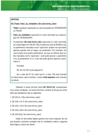 Voltando à nossa fórmula inicial SE (K3<5;1;9), acrescentare-
mos outras condições, na mesma fórmula. Lembre-se de que as condi-
ções que desejamos são as seguintes:
1. SE (K3<5 ;1;De outra forma_valor)
2. SE (K3<=10; 2; De outra forma_valor)
3. SE (K3<=15;3; De outra forma_valor)
4. SE (K3<=20;4; De outra forma_valor)
5. SE (K3>20;5; De outra forma_valor)
Cada um dos testes lógicos gerará uma única resposta, de vez
que quando a primeira condição não for verdadeira valerá o segundo
teste lógico e assim por diante.
51
INFORMÁTICA INSTRUMENTAL
UNIDADE 3 | PLANILHA ELETRÔNICA
SINTAXE
SE (Teste; Valor_se_verdadeiro; De outra forma_valor)
• Teste é qualquer expressão ou valor que pode ser VERDADEIRO
ou FALSO.
• Valor_se_verdadeiro (opcional) é o valor retornado se o teste ló-
gico for VERDADEIRO.
• O parâmetro De outra forma_valor (opcional) é o valor retornado
se o teste lógico for FALSO. Nas funções do Calc do BrOffice.org,
os parâmetros marcados como "opcionais" podem ser ignorados
apenas quando não se seguir um parâmetro. Por exemplo, em
uma função com quatro parâmetros, em que os últimos dois es-
tão marcados como “opcionais”, você pode ignorar o parâmetro
4 ou os parâmetros 3 e 4, mas não pode ignorar apenas o parâ-
metro 3.
Exemplo
SE (A1>5;100;"muito pequeno")
Se o valor de A1 for maior que 5, o valor 100 será inserido
na célula atual; caso contrário, o texto muito pequeno será inserido
na célula.
 