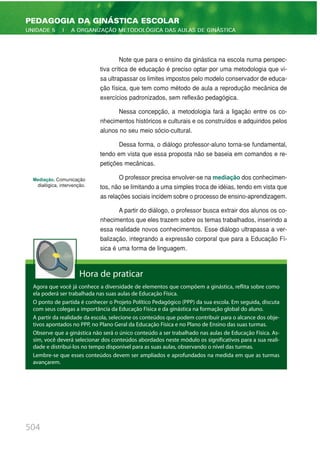 Note que para o ensino da ginástica na escola numa perspec-
tiva crítica de educação é preciso optar por uma metodologia que vi-
sa ultrapassar os limites impostos pelo modelo conservador de educa-
ção física, que tem como método de aula a reprodução mecânica de
exercícios padronizados, sem reflexão pedagógica.
Nessa concepção, a metodologia fará a ligação entre os co-
nhecimentos históricos e culturais e os construídos e adquiridos pelos
alunos no seu meio sócio-cultural.
Dessa forma, o diálogo professor-aluno torna-se fundamental,
tendo em vista que essa proposta não se baseia em comandos e re-
petições mecânicas.
O professor precisa envolver-se na mediação dos conhecimen-
tos, não se limitando a uma simples troca de idéias, tendo em vista que
as relações sociais incidem sobre o processo de ensino-aprendizagem.
A partir do diálogo, o professor busca extrair dos alunos os co-
nhecimentos que eles trazem sobre os temas trabalhados, inserindo a
essa realidade novos conhecimentos. Esse diálogo ultrapassa a ver-
balização, integrando a expressão corporal que para a Educação Fí-
sica é uma forma de linguagem.
504
PEDAGOGIA DA GINÁSTICA ESCOLAR
UNIDADE 5 | A ORGANIZAÇÃO METODOLÓGICA DAS AULAS DE GINÁSTICA
Mediação. Comunicação
dialógica, intervenção.
Hora de praticar
Agora que você já conhece a diversidade de elementos que compõem a ginástica, reflita sobre como
ela poderá ser trabalhada nas suas aulas de Educação Física.
O ponto de partida é conhecer o Projeto Político Pedagógico (PPP) da sua escola. Em seguida, discuta
com seus colegas a importância da Educação Física e da ginástica na formação global do aluno.
A partir da realidade da escola, selecione os conteúdos que podem contribuir para o alcance dos obje-
tivos apontados no PPP, no Plano Geral da Educação Física e no Plano de Ensino das suas turmas.
Observe que a ginástica não será o único conteúdo a ser trabalhado nas aulas de Educação Física. As-
sim, você deverá selecionar dos conteúdos abordados neste módulo os significativos para a sua reali-
dade e distribuí-los no tempo disponível para as suas aulas, observando o nível das turmas.
Lembre-se que esses conteúdos devem ser ampliados e aprofundados na medida em que as turmas
avançarem.
 