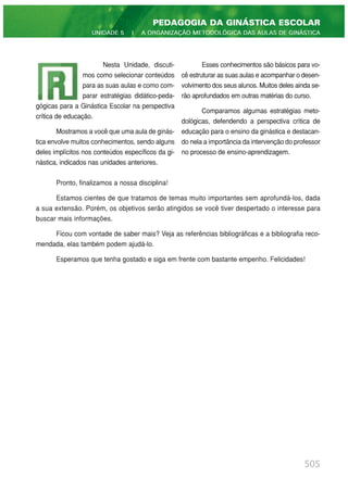 505
PEDAGOGIA DA GINÁSTICA ESCOLAR
UNIDADE 5 | A ORGANIZAÇÃO METODOLÓGICA DAS AULAS DE GINÁSTICA
Nesta Unidade, discuti-
mos como selecionar conteúdos
para as suas aulas e como com-
parar estratégias didático-peda-
gógicas para a Ginástica Escolar na perspectiva
crítica de educação.
Mostramos a você que uma aula de ginás-
tica envolve muitos conhecimentos, sendo alguns
deles implícitos nos conteúdos específicos da gi-
nástica, indicados nas unidades anteriores.
Esses conhecimentos são básicos para vo-
cê estruturar as suas aulas e acompanhar o desen-
volvimento dos seus alunos. Muitos deles ainda se-
rão aprofundados em outras matérias do curso.
Comparamos algumas estratégias meto-
dológicas, defendendo a perspectiva crítica de
educação para o ensino da ginástica e destacan-
do nela a importância da intervenção do professor
no processo de ensino-aprendizagem.
Pronto, finalizamos a nossa disciplina!
Estamos cientes de que tratamos de temas muito importantes sem aprofundá-los, dada
a sua extensão. Porém, os objetivos serão atingidos se você tiver despertado o interesse para
buscar mais informações.
Ficou com vontade de saber mais? Veja as referências bibliográficas e a bibliografia reco-
mendada, elas também podem ajudá-lo.
Esperamos que tenha gostado e siga em frente com bastante empenho. Felicidades!
 