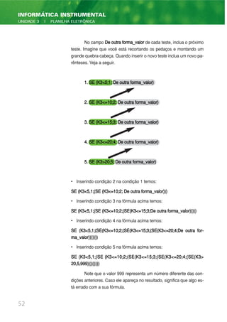 52
INFORMÁTICA INSTRUMENTAL
UNIDADE 3 | PLANILHA ELETRÔNICA
No campo De outra forma_valor de cada teste, inclua o próximo
teste. Imagine que você está recortando os pedaços e montando um
grande quebra-cabeça. Quando inserir o novo teste inclua um novo pa-
rênteses. Veja a seguir.
1. SE (K3<5;1; De outra forma_valor)
2. SE (K3<=10;2; De outra forma_valor)
3. SE (K3<=15;3; De outra forma_valor)
4. SE (K3<=20;4; De outra forma_valor)
5. SE (K3>20;5; De outra forma_valor)
• Inserindo condição 2 na condição 1 temos:
SE (K3<5,1;(SE (K3<=10;2; De outra forma_valor)))
• Inserindo condição 3 na fórmula acima temos:
SE (K3<5,1;(SE (K3<=10;2;(SE(K3<=15;3;De outra forma_valor)))))
• Inserindo condição 4 na fórmula acima temos:
SE (K3<5,1;(SE(K3<=10;2;(SE(K3<=15;3;(SE(K3<=20;4;De outra for-
ma_valor)))))))
• Inserindo condição 5 na fórmula acima temos:
SE (K3<5,1;(SE (K3<=10;2;(SE(K3<=15;3;(SE(K3<=20;4;(SE(K3>
20,5,999)))))))))
Note que o valor 999 representa um número diferente das con-
dições anteriores. Caso ele apareça no resultado, significa que algo es-
tá errado com a sua fórmula.
 