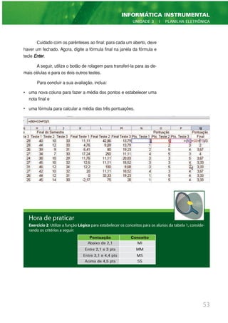 Cuidado com os parênteses ao final: para cada um aberto, deve
haver um fechado. Agora, digite a fórmula final na janela da fórmula e
tecle Enter.
A seguir, utilize o botão de rolagem para transferi-la para as de-
mais células e para os dois outros testes.
Para concluir a sua avaliação, inclua:
• uma nova coluna para fazer a média dos pontos e estabelecer uma
nota final e
• uma fórmula para calcular a média das três pontuações.
53
INFORMÁTICA INSTRUMENTAL
UNIDADE 3 | PLANILHA ELETRÔNICA
Hora de praticar
Exercício 2: Utilize a função Lógico para estabelecer os conceitos para os alunos da tabela 1, conside-
rando os critérios a seguir:
Pontuação Conceito
Abaixo de 2,1 MI
Entre 2,1 e 3 pts MM
Entre 3,1 e 4,4 pts MS
Acima de 4,5 pts SS
 
