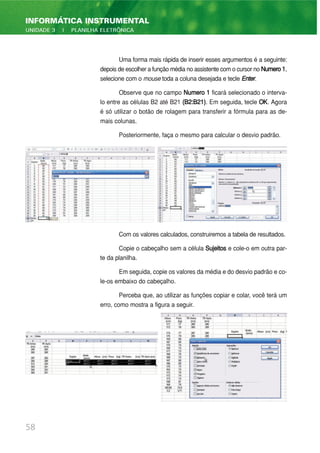 Uma forma mais rápida de inserir esses argumentos é a seguinte:
depois de escolher a função média no assistente com o cursor no Numero1,
selecione com o mouse toda a coluna desejada e tecle Enter.
Observe que no campo Numero 1 ficará selecionado o interva-
lo entre as células B2 até B21 (B2:B21). Em seguida, tecle OK. Agora
é só utilizar o botão de rolagem para transferir a fórmula para as de-
mais colunas.
Posteriormente, faça o mesmo para calcular o desvio padrão.
Com os valores calculados, construiremos a tabela de resultados.
Copie o cabeçalho sem a célula Sujeitos e cole-o em outra par-
te da planilha.
Em seguida, copie os valores da média e do desvio padrão e co-
le-os embaixo do cabeçalho.
Perceba que, ao utilizar as funções copiar e colar, você terá um
erro, como mostra a figura a seguir.
58
INFORMÁTICA INSTRUMENTAL
UNIDADE 3 | PLANILHA ELETRÔNICA
 