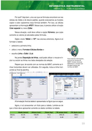 Por quê? Veja bem, uma vez que as fórmulas encontram-se nas
células da média e do desvio padrão, quando executamos as funções
copiar e colar copiaremos essa fórmula também. Por isso, as células
apresentam a informação #REF!. Nesse caso, é preciso utilizar a função
Colar especial no menu Editar.
Nessa situação, você deve utilizar a opção Números, que copia
somente os valores já calculados pelas fórmulas.
Digite o texto “Média” e “DP” nas colunas anteriores. Agora é só
formatar a tabela:
• selecione a primeira linha;
• utilize o menu Formatar>Células>Bordas e
• escolha Linha > Estilo 1,0 pt.
Na janela Disposição de linhas, você pode utilizar o mouse e in-
cluir ou excluir as linhas nos lados desejados da seleção.
Repare que, de acordo com as normas da ABNT, somente as li-
nhas horizontais devem ser utilizadas. Em seguida, inclua a linha hori-
zontal ao final da planilha.
A formatação final da tabela é apresentada na figura que se segue.
Agora, é só acrescentar um título para a tabela. Lembre-se de
que o título deve apresentar somente os dados contidos na tabela.
59
INFORMÁTICA INSTRUMENTAL
UNIDADE 3 | PLANILHA ELETRÔNICA
Para maiores informações,
procure as normas da
ABNT. Existem diversas
bibliotecas e revistas que
divulgam partes das
normas da ABNT.
Idade (anos) Altura (cm) Peso (kg) TR antes (ms) TR Após (ms)
Média 62,45 169,85 74,5 300,35 290,5
DP 1,64 3,2 3,71 6,46 6,21
 