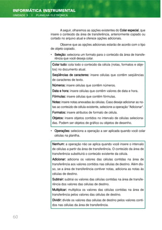 A seguir, olharemos as opções existentes do Colarespecial, que
insere o conteúdo da área de transferência, anteriormente copiado ou
cortado no arquivo atual e oferece opções adicionais.
Observe que as opções adicionais estarão de acordo com o tipo
de objeto copiado.
• Seleção: seleciona um formato para o conteúdo da área de transfe-
rência que você deseja colar.
• Operações: seleciona a operação a ser aplicada quando você colar
células na planilha.
60
INFORMÁTICA INSTRUMENTAL
UNIDADE 3 | PLANILHA ELETRÔNICA
Colar tudo: cola todo o conteúdo da célula (notas, formatos e obje-
tos) no documento atual.
Seqüências de caracteres: insere células que contêm seqüências
de caracteres de texto.
Números: insere células que contêm números.
Data e hora: insere células que contêm valores de data e hora.
Fórmulas: insere células que contêm fórmulas.
Notas:insere notas anexadas às células. Caso deseje adicionar as no-
tas ao conteúdo de célula existente, selecione a operação "Adicionar".
Formatos: insere atributos de formato de célula.
Objetos: insere objetos contidos no intervalo de células seleciona-
das. Podem ser objetos de gráfico ou objetos de desenho.
Nenhum: a operação não se aplica quando você insere o intervalo
de células a partir da área de transferência. O conteúdo da área de
transferência substituirá o conteúdo existente da célula.
Adicionar: adiciona os valores das células contidas na área de
transferência aos valores contidos nas células de destino. Além dis-
so, se a área de transferência contiver notas, adiciona as notas às
células de destino.
Subtrair: subtrai os valores das células contidas na área de transfe-
rência dos valores das células de destino.
Multiplicar: multiplica os valores das células contidas na área de
transferência pelos valores das células de destino.
Dividir: divide os valores das células de destino pelos valores conti-
dos nas células da área de transferência.
 