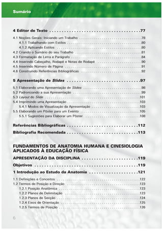 6
4 Editor de Texto . . . . . . . . . . . . . . . . . . . . . . . . . . . . . . . . . . . . .77
4.1 Noções Gerais: Iniciando um Trabalho . . . . . . . . . . . . . . . . . . . . . . . . . . . . . . .78
4.1.1 Trabalhando com Estilos . . . . . . . . . . . . . . . . . . . . . . . . . . . . . . . . . . . . .80
4.1.2 Aplicando Estilos . . . . . . . . . . . . . . . . . . . . . . . . . . . . . . . . . . . . . . . . . .80
4.2 Criando o Sumário do seu Trabalho . . . . . . . . . . . . . . . . . . . . . . . . . . . . . . . . .81
4.3 Formatação de Letra e Parágrafo . . . . . . . . . . . . . . . . . . . . . . . . . . . . . . . . . . .84
4.4 Inserindo Cabeçalho, Rodapé e Notas de Rodapé . . . . . . . . . . . . . . . . . . . . . .90
4.5 Inserindo Número de Página . . . . . . . . . . . . . . . . . . . . . . . . . . . . . . . . . . . . . .91
4.6 Construindo Referências Bibliográficas . . . . . . . . . . . . . . . . . . . . . . . . . . . . . .92
5 Apresentação de Slides . . . . . . . . . . . . . . . . . . . . . . . . . . . . . .97
5.1 Elaborando uma Apresentação de Slides . . . . . . . . . . . . . . . . . . . . . . . . . . . . .98
5.2 Padronizando a sua Apresentação . . . . . . . . . . . . . . . . . . . . . . . . . . . . . . . . . .99
5.3 Layout do Slide . . . . . . . . . . . . . . . . . . . . . . . . . . . . . . . . . . . . . . . . . . . . . . .101
5.4 Imprimindo uma Apresentação . . . . . . . . . . . . . . . . . . . . . . . . . . . . . . . . . . . .103
5.4.1 Modos de Visualização da Apresentação . . . . . . . . . . . . . . . . . . . . . . . .103
5.5 Elaborando um Pôster para um Evento . . . . . . . . . . . . . . . . . . . . . . . . . . . . .105
5.5.1 Sugestões para Elaborar um Pôster . . . . . . . . . . . . . . . . . . . . . . . . . . .108
Referências Bibliográficas . . . . . . . . . . . . . . . . . . . . . . . . . . . . .112
Bibliografia Recomendada . . . . . . . . . . . . . . . . . . . . . . . . . . . . .113
FUNDAMENTOS DE ANATOMIA HUMANA E CINESIOLOGIA
APLICADOS À EDUCAÇÃO FÍSICA
APRESENTAÇÃO DA DISCIPLINA . . . . . . . . . . . . . . . . . . . . . . .119
Objetivos . . . . . . . . . . . . . . . . . . . . . . . . . . . . . . . . . . . . . . . . . .119
1 Introdução ao Estudo da Anatomia . . . . . . . . . . . . . . . . . . . .121
1.1 Definições e Conceitos . . . . . . . . . . . . . . . . . . . . . . . . . . . . . . . . . . . . . . . . .122
1.2 Termos de Posição e Direção . . . . . . . . . . . . . . . . . . . . . . . . . . . . . . . . . . . .123
1.2.1 Posição Anatômica . . . . . . . . . . . . . . . . . . . . . . . . . . . . . . . . . . . . . . . .123
1.2.2 Planos de Delimitação . . . . . . . . . . . . . . . . . . . . . . . . . . . . . . . . . . . . .123
1.2.3 Planos de Secção . . . . . . . . . . . . . . . . . . . . . . . . . . . . . . . . . . . . . . . . .124
1.2.4 Eixos de Orientação . . . . . . . . . . . . . . . . . . . . . . . . . . . . . . . . . . . . . . .125
1.2.5 Termos de Posição . . . . . . . . . . . . . . . . . . . . . . . . . . . . . . . . . . . . . . . .126
Sumário
 