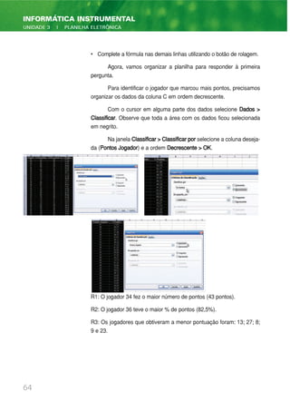 • Complete a fórmula nas demais linhas utilizando o botão de rolagem.
Agora, vamos organizar a planilha para responder à primeira
pergunta.
Para identificar o jogador que marcou mais pontos, precisamos
organizar os dados da coluna C em ordem decrescente.
Com o cursor em alguma parte dos dados selecione Dados >
Classificar. Observe que toda a área com os dados ficou selecionada
em negrito.
Na janela Classificar>Classificarpor selecione a coluna deseja-
da (Pontos Jogador) e a ordem Decrescente > OK.
R1: O jogador 34 fez o maior número de pontos (43 pontos).
R2: O jogador 36 teve o maior % de pontos (82,5%).
R3: Os jogadores que obtiveram a menor pontuação foram: 13; 27; 8;
9 e 23.
64
INFORMÁTICA INSTRUMENTAL
UNIDADE 3 | PLANILHA ELETRÔNICA
 