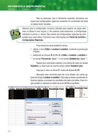 Não se preocupe, isso é facilmente resolvido. Aconteceu por
causa das configurações regionais existentes no computador de onde
os dados foram retirados.
Para solucionar esse problema vamos:
• utilizar o menu Editar>Localizaresubstituir, mudando os pontos por
vírgulas;
• selecionar as colunas B, C, D e E > Editar > Localizar e substituir e
• no campo Procurar por, digitar ".”; e no campo Substituirpor, digitar “,”.
Repare que você pode substituir uma célula de cada vez (botão
Substituir) ou fazer tudo ao mesmo tempo (botão Substituir tudo).
Veja que o valor na célula F1 mudou de 0 para 61,76.
Aproveite esse momento para dar uma olhada nas outras op-
ções da função Localizaresubstituir. Faça alguns testes escolhendo di-
ferentes opções e compare os resultados de cada uma delas. Essa fun-
ção também é utilizada no editor de texto BrOffice.org Writer.
66
INFORMÁTICA INSTRUMENTAL
UNIDADE 3 | PLANILHA ELETRÔNICA
Observe que a configuração numérica utilizada para separar as casas deci-
mais no Brasil é uma vírgula (,). No sistema norte-americano, a configuração
utilizada é o ponto (.). Assim, fique atento às configurações regionais do com-
putador que você utilizar. Encontre mais informações em Painel de Controle >
Configurações Regionais.
 