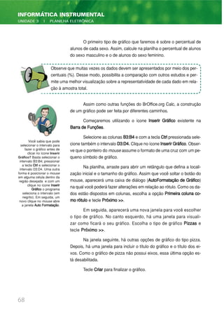 O primeiro tipo de gráfico que faremos é sobre o percentual de
alunos de cada sexo. Assim, calcule na planilha o percentual de alunos
do sexo masculino e o de alunos do sexo feminino.
Assim como outras funções do BrOffice.org Calc, a construção
de um gráfico pode ser feita por diferentes caminhos.
Começaremos utilizando o ícone Inserir Gráfico existente na
Barra de Funções.
Selecione as colunas B3:B4 e com a tecla Ctrl pressionada sele-
cione também o intervalo D3:D4. Clique no ícone InserirGráfico. Obser-
ve que o ponteiro do mouse assume o formato de uma cruz com um pe-
queno símbolo de gráfico.
Na planilha, arraste para abrir um retângulo que defina a locali-
zação inicial e o tamanho do gráfico. Assim que você soltar o botão do
mouse, aparecerá uma caixa de diálogo (AutoFormatação de Gráfico)
na qual você poderá fazer alterações em relação ao rótulo. Como os da-
dos estão dispostos em colunas, escolha a opção Primeira coluna co-
mo rótulo e tecle Próximo >>.
Em seguida, aparecerá uma nova janela para você escolher
o tipo de gráfico. No canto esquerdo, há uma janela para visuali-
zar como ficará o seu gráfico. Escolha o tipo de gráfico Pizzas e
tecle Próximo >>.
Na janela seguinte, há outras opções de gráfico do tipo pizza.
Depois, há uma janela para incluir o título do gráfico e o título dos ei-
xos. Como o gráfico de pizza não possui eixos, essa última opção es-
tá desabilitada.
Tecle Criar para finalizar o gráfico.
68
INFORMÁTICA INSTRUMENTAL
UNIDADE 3 | PLANILHA ELETRÔNICA
Você sabia que pode
selecionar o intervalo para
fazer o gráfico antes de
clicar no ícone Inserir
Gráfico? Basta selecionar o
intervalo B3:B4; pressionar
a tecla Ctrl e selecionar o
intervalo D3:D4. Uma outra
forma é posicionar o mouse
em alguma célula dentro da
região desejada e com um
clique no ícone Inserir
Gráfico o programa
seleciona o intervalo (em
negrito). Em seguida, um
novo clique no mouse abre
a janela Auto Formatação.
Observe que muitas vezes os dados devem ser apresentados por meio dos per-
centuais (%). Desse modo, possibilita a comparação com outros estudos e per-
mite uma melhor visualização sobre a representatividade de cada dado em rela-
ção à amostra total.
 