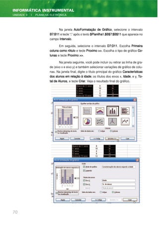 Na janela AutoFormatação de Gráfico, selecione o intervalo
B7:B11 e tecle “;” após o texto $Planilha1.$B$7:$B$11 que aparece no
campo Intervalo.
Em seguida, selecione o intervalo D7:D11. Escolha Primeira
coluna como rótulo e tecle Proximo >>. Escolha o tipo de gráfico Co-
lunas e tecle Proximo >>.
Na janela seguinte, você pode incluir ou retirar as linha de gra-
de (eixo x e eixo y) e também selecionar variações de gráfico de colu-
nas. Na janela final, digite o título principal do gráfico Características
dos alunos em relação à idade; os títulos dos eixos x, Idade, e y, To-
tal de Alunos, e tecle Criar. Veja o resultado final do gráfico.
70
INFORMÁTICA INSTRUMENTAL
UNIDADE 3 | PLANILHA ELETRÔNICA
 