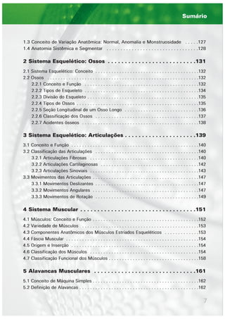 7
1.3 Conceito de Variação Anatômica: Normal, Anomalia e Monstruosidade . . . . .127
1.4 Anatomia Sistêmica e Segmentar . . . . . . . . . . . . . . . . . . . . . . . . . . . . . . . . .128
2 Sistema Esquelético: Ossos . . . . . . . . . . . . . . . . . . . . . . . . . .131
2.1 Sistema Esquelético: Conceito . . . . . . . . . . . . . . . . . . . . . . . . . . . . . . . . . . . . . . .132
2.2 Ossos . . . . . . . . . . . . . . . . . . . . . . . . . . . . . . . . . . . . . . . . . . . . . . . . . . . . . . . . .132
2.2.1 Conceito e Função . . . . . . . . . . . . . . . . . . . . . . . . . . . . . . . . . . . . . . . . . . .132
2.2.2 Tipos de Esqueleto . . . . . . . . . . . . . . . . . . . . . . . . . . . . . . . . . . . . . . . . . . .134
2.2.3 Divisão do Esqueleto . . . . . . . . . . . . . . . . . . . . . . . . . . . . . . . . . . . . . . . . . .135
2.2.4 Tipos de Ossos . . . . . . . . . . . . . . . . . . . . . . . . . . . . . . . . . . . . . . . . . . . . . .135
2.2.5 Seção Longitudinal de um Osso Longo . . . . . . . . . . . . . . . . . . . . . . . . . . . .136
2.2.6 Classificação dos Ossos . . . . . . . . . . . . . . . . . . . . . . . . . . . . . . . . . . . . . . .137
2.2.7 Acidentes ósseos . . . . . . . . . . . . . . . . . . . . . . . . . . . . . . . . . . . . . . . . . . . .138
3 Sistema Esquelético: Articulações . . . . . . . . . . . . . . . . . . . . .139
3.1 Conceito e Função . . . . . . . . . . . . . . . . . . . . . . . . . . . . . . . . . . . . . . . . . . . . . . . .140
3.2 Classificação das Articulações . . . . . . . . . . . . . . . . . . . . . . . . . . . . . . . . . . . . . . .140
3.2.1 Articulações Fibrosas . . . . . . . . . . . . . . . . . . . . . . . . . . . . . . . . . . . . . . . . .140
3.2.2 Articulações Cartilaginosas . . . . . . . . . . . . . . . . . . . . . . . . . . . . . . . . . . . . .142
3.2.3 Articulações Sinoviais . . . . . . . . . . . . . . . . . . . . . . . . . . . . . . . . . . . . . . . . .143
3.3 Movimentos das Articulações . . . . . . . . . . . . . . . . . . . . . . . . . . . . . . . . . . . . . . . .147
3.3.1 Movimentos Deslizantes . . . . . . . . . . . . . . . . . . . . . . . . . . . . . . . . . . . . . . .147
3.3.2 Movimentos Angulares . . . . . . . . . . . . . . . . . . . . . . . . . . . . . . . . . . . . . . . .147
3.3.3 Movimentos de Rotação . . . . . . . . . . . . . . . . . . . . . . . . . . . . . . . . . . . . . . .149
4 Sistema Muscular . . . . . . . . . . . . . . . . . . . . . . . . . . . . . . . . . .151
4.1 Músculos: Conceito e Função . . . . . . . . . . . . . . . . . . . . . . . . . . . . . . . . . . . . . . . .152
4.2 Variedade de Músculos . . . . . . . . . . . . . . . . . . . . . . . . . . . . . . . . . . . . . . . . . . . .153
4.3 Componentes Anatômicos dos Músculos Estriados Esqueléticos . . . . . . . . . . . . .153
4.4 Fáscia Muscular . . . . . . . . . . . . . . . . . . . . . . . . . . . . . . . . . . . . . . . . . . . . . . . . . .154
4.5 Origem e Inserção . . . . . . . . . . . . . . . . . . . . . . . . . . . . . . . . . . . . . . . . . . . . . . . .154
4.6 Classificação dos Músculos . . . . . . . . . . . . . . . . . . . . . . . . . . . . . . . . . . . . . . . . .154
4.7 Classificação Funcional dos Músculos . . . . . . . . . . . . . . . . . . . . . . . . . . . . . . . . . .158
5 Alavancas Musculares . . . . . . . . . . . . . . . . . . . . . . . . . . . . . .161
5.1 Conceito de Máquina Simples . . . . . . . . . . . . . . . . . . . . . . . . . . . . . . . . . . . . . . . .162
5.2 Definição de Alavancas . . . . . . . . . . . . . . . . . . . . . . . . . . . . . . . . . . . . . . . . . . . . .162
Sumário
 