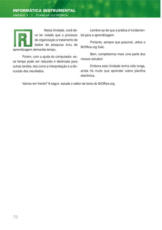 76
INFORMÁTICA INSTRUMENTAL
UNIDADE 3 | PLANILHA ELETRÔNICA
Nesta Unidade, você de-
ve ter notado que o processo
de organização e tratamento de
dados de pesquisa e/ou de
aprendizagem demanda tempo.
Porém, com a ajuda do computador, es-
se tempo pode ser reduzido e destinado para
outras tarefas, tais como a interpretação e a dis-
cussão dos resultados.
Lembre-se de que a prática é fundamen-
tal para a aprendizagem.
Portanto, sempre que possível, utilize o
BrOffice.org Calc.
Bem, completamos mais uma parte dos
nossos estudos!
Embora esta Unidade tenha sido longa,
ainda há muito que aprender sobre planilha
eletrônica.
Vamos em frente? A seguir, estude o editor de texto do BrOffice.org.
 