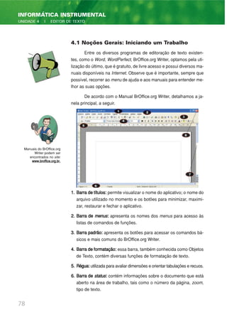 4.1 Noções Gerais: Iniciando um Trabalho
Entre os diversos programas de editoração de texto existen-
tes, como o Word, WordPerfect, BrOffice.org Writer, optamos pela uti-
lização do último, que é gratuito, de livre acesso e possui diversos ma-
nuais disponíveis na Internet. Observe que é importante, sempre que
possível, recorrer ao menu de ajuda e aos manuais para entender me-
lhor as suas opções.
De acordo com o Manual BrOffice.org Writer, detalhamos a ja-
nela principal, a seguir.
1. Barra de títulos: permite visualizar o nome do aplicativo; o nome do
arquivo utilizado no momento e os botões para minimizar, maximi-
zar, restaurar e fechar o aplicativo.
2. Barra de menus: apresenta os nomes dos menus para acesso às
listas de comandos de funções.
3. Barra padrão: apresenta os botões para acessar os comandos bá-
sicos e mais comuns do BrOffice.org Writer.
4. Barra de formatação: essa barra, também conhecida como Objetos
de Texto, contém diversas funções de formatação de texto.
5. Régua:utilizada para avaliar dimensões e orientar tabulações e recuos.
6. Barra de status: contém informações sobre o documento que está
aberto na área de trabalho, tais como o número da página, zoom,
tipo de texto.
78
INFORMÁTICA INSTRUMENTAL
UNIDADE 4 | EDITOR DE TEXTO
Manuais do BrOffice.org
Writer podem ser
encontrados no site:
www.broffice.org.br.
 