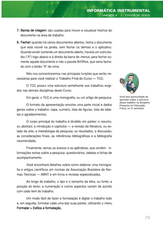 7. Barras de rolagem: são usadas para mover e visualizar trechos do
documento na área de trabalho.
8. Fechar: quando há vários documentos abertos, fecha o documento
que está visível na janela, sem fechar os demais e o aplicativo.
Quando existir somente um documento aberto, haverá um outro bo-
tão (“X”) logo abaixo e à direita da barra de menus, para fechar so-
mente aquele documento e não o pacote BrOffice, que seria fecha-
do com o botão “X” de cima.
Nós nos concentraremos nas principais funções que serão ne-
cessárias para você realizar o Trabalho Final do Curso — TCC.
O TCC possui uma estrutura semelhante aos trabalhos exigi-
dos nas demais disciplinas deste Curso.
Em geral, o TCC é uma monografia, ou um artigo de pesquisa.
O formato da apresentação envolve uma parte inicial e dados
gerais sobre o trabalho: capa, sumário, lista de figuras, lista de tabe-
las e agradecimentos.
O corpo principal do trabalho é dividido em partes: o resumo,
ou abstract, a introdução e capítulos — a revisão da literatura, ou es-
tado da arte; a metodologia da pesquisa; os resultados; a discussão;
as considerações finais, as referências bibliográficas e a bibliografia
recomendada.
Finalmente, temos os anexos e os apêndices, que contêm in-
formações extras sobre a pesquisa: questionários, tabelas e fichas de
acompanhamento.
Você encontrará detalhes sobre como elaborar uma monogra-
fia e artigos científicos em normas da Associação Brasileira de Nor-
mas Técnicas — ABNT e em livros e revistas especializadas.
Ao longo do trabalho, o tipo e o tamanho da letra, ou fonte; a
posição do texto; a numeração e outros aspectos variam de acordo
com cada item do trabalho.
Um modo fácil de fazer a formatação é digitar o trabalho todo
e, em seguida, formatar cada uma das suas partes, utilizando o menu
Formatar > Estilos e formatação.
79
INFORMÁTICA INSTRUMENTAL
UNIDADE 4 | EDITOR DE TEXTO
Você terá oportunidade de
aprender sobre a estrutura
desse trabalho na disciplina
Pesquisa em Educação
Física, no 4º semestre.
 