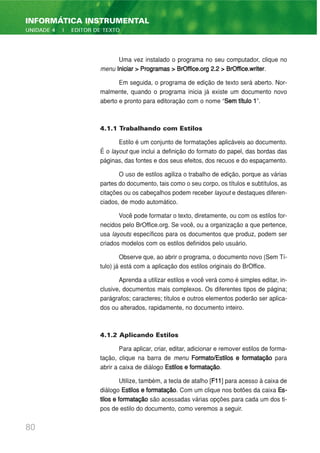 Uma vez instalado o programa no seu computador, clique no
menu Iniciar > Programas > BrOffice.org 2.2 > BrOffice.writer.
Em seguida, o programa de edição de texto será aberto. Nor-
malmente, quando o programa inicia já existe um documento novo
aberto e pronto para editoração com o nome “Sem título 1”.
4.1.1 Trabalhando com Estilos
Estilo é um conjunto de formatações aplicáveis ao documento.
É o layout que inclui a definição do formato do papel, das bordas das
páginas, das fontes e dos seus efeitos, dos recuos e do espaçamento.
O uso de estilos agiliza o trabalho de edição, porque as várias
partes do documento, tais como o seu corpo, os títulos e subtítulos, as
citações ou os cabeçalhos podem receber layout e destaques diferen-
ciados, de modo automático.
Você pode formatar o texto, diretamente, ou com os estilos for-
necidos pelo BrOffice.org. Se você, ou a organização a que pertence,
usa layouts específicos para os documentos que produz, podem ser
criados modelos com os estilos definidos pelo usuário.
Observe que, ao abrir o programa, o documento novo (Sem Tí-
tulo) já está com a aplicação dos estilos originais do BrOffice.
Aprenda a utilizar estilos e você verá como é simples editar, in-
clusive, documentos mais complexos. Os diferentes tipos de página;
parágrafos; caracteres; títulos e outros elementos poderão ser aplica-
dos ou alterados, rapidamente, no documento inteiro.
4.1.2 Aplicando Estilos
Para aplicar, criar, editar, adicionar e remover estilos de forma-
tação, clique na barra de menu Formato/Estilos e formatação para
abrir a caixa de diálogo Estilos e formatação.
Utilize, também, a tecla de atalho [F11] para acesso à caixa de
diálogo Estilos e formatação. Com um clique nos botões da caixa Es-
tilos e formatação são acessadas várias opções para cada um dos ti-
pos de estilo do documento, como veremos a seguir.
80
INFORMÁTICA INSTRUMENTAL
UNIDADE 4 | EDITOR DE TEXTO
 