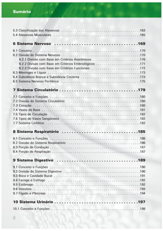 8
5.3 Classificação das Alavancas . . . . . . . . . . . . . . . . . . . . . . . . . . . . . . . . . . . . . . . . .163
5.4 Alavancas Musculares . . . . . . . . . . . . . . . . . . . . . . . . . . . . . . . . . . . . . . . . . . . . .165
6 Sistema Nervoso . . . . . . . . . . . . . . . . . . . . . . . . . . . . . . . . . .169
6.1 Conceito . . . . . . . . . . . . . . . . . . . . . . . . . . . . . . . . . . . . . . . . . . . . . . . . . . . . . . . .170
6.2 Divisão do Sistema Nervoso . . . . . . . . . . . . . . . . . . . . . . . . . . . . . . . . . . . . . . . . .170
6.2.1 Divisão com Base em Critérios Anatômicos . . . . . . . . . . . . . . . . . . . . . . . . .170
6.2.2 Divisão com Base em Critérios Embriológicos . . . . . . . . . . . . . . . . . . . . . . .171
6.2.3 Divisão com Base em Critérios Funcionais . . . . . . . . . . . . . . . . . . . . . . . . . .172
6.3 Meninges e Líquor . . . . . . . . . . . . . . . . . . . . . . . . . . . . . . . . . . . . . . . . . . . . . . . .173
6.4 Substância Branca e Substância Cinzenta . . . . . . . . . . . . . . . . . . . . . . . . . . . . . . .173
6.5 Sistema Nervoso Periférico . . . . . . . . . . . . . . . . . . . . . . . . . . . . . . . . . . . . . . . . .175
7 Sistema Circulatório . . . . . . . . . . . . . . . . . . . . . . . . . . . . . . . .179
7.1 Conceito e Funções . . . . . . . . . . . . . . . . . . . . . . . . . . . . . . . . . . . . . . . . . . . . . . .180
7.2 Divisão do Sistema Circulatório . . . . . . . . . . . . . . . . . . . . . . . . . . . . . . . . . . . . . .180
7.3 Coração . . . . . . . . . . . . . . . . . . . . . . . . . . . . . . . . . . . . . . . . . . . . . . . . . . . . .180
7.4 Vasos da Base . . . . . . . . . . . . . . . . . . . . . . . . . . . . . . . . . . . . . . . . . . . . . . . . . . .181
7.5 Tipos de Circulação . . . . . . . . . . . . . . . . . . . . . . . . . . . . . . . . . . . . . . . . . . . . . . .182
7.6 Tipos de Vasos Sangüíneos . . . . . . . . . . . . . . . . . . . . . . . . . . . . . . . . . . . . . . . . .182
7.7 Sistema Linfático . . . . . . . . . . . . . . . . . . . . . . . . . . . . . . . . . . . . . . . . . . . . . . . . .182
8 Sistema Respiratório . . . . . . . . . . . . . . . . . . . . . . . . . . . . . . .185
8.1 Conceito e Funções . . . . . . . . . . . . . . . . . . . . . . . . . . . . . . . . . . . . . . . . . . . . . . .186
8.2 Divisão do Sistema Respiratório . . . . . . . . . . . . . . . . . . . . . . . . . . . . . . . . . . . . . .186
8.3 Porção de Condução . . . . . . . . . . . . . . . . . . . . . . . . . . . . . . . . . . . . . . . . . . . . . . .187
8.4 Porção de Respiração . . . . . . . . . . . . . . . . . . . . . . . . . . . . . . . . . . . . . . . . . . . . . .187
9 Sistema Digestivo . . . . . . . . . . . . . . . . . . . . . . . . . . . . . . . . .189
9.1 Conceito e Funções . . . . . . . . . . . . . . . . . . . . . . . . . . . . . . . . . . . . . . . . . . . . . . .190
9.2 Divisão do Sistema Digestivo . . . . . . . . . . . . . . . . . . . . . . . . . . . . . . . . . . . . . . . .190
9.3 Boca e Cavidade Bucal . . . . . . . . . . . . . . . . . . . . . . . . . . . . . . . . . . . . . . . . . . . . .191
9.4 Faringe e Esôfago . . . . . . . . . . . . . . . . . . . . . . . . . . . . . . . . . . . . . . . . . . . . . . . .192
9.5 Estômago . . . . . . . . . . . . . . . . . . . . . . . . . . . . . . . . . . . . . . . . . . . . . . . . . . . . . . .192
9.6 Intestino . . . . . . . . . . . . . . . . . . . . . . . . . . . . . . . . . . . . . . . . . . . . . . . . . . . . . . . .193
9.7 Fígado e Pâncreas . . . . . . . . . . . . . . . . . . . . . . . . . . . . . . . . . . . . . . . . . . . . . . . .194
10 Sistema Urinário . . . . . . . . . . . . . . . . . . . . . . . . . . . . . . . . . .197
10.1 Conceito e Funções . . . . . . . . . . . . . . . . . . . . . . . . . . . . . . . . . . . . . . . . . . . . . .198
Sumário
 