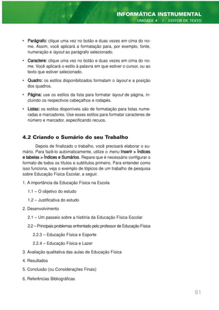 • Parágrafo: clique uma vez no botão e duas vezes em cima do no-
me. Assim, você aplicará a formatação para, por exemplo, fonte,
numeração e layout ao parágrafo selecionado.
• Caractere: clique uma vez no botão e duas vezes em cima do no-
me. Você aplicará o estilo à palavra em que estiver o cursor, ou ao
texto que estiver selecionado.
• Quadro: os estilos disponibilizados formatam o layout e a posição
dos quadros.
• Página: use os estilos da lista para formatar layout de página, in-
cluindo os respectivos cabeçalhos e rodapés.
• Listas: os estilos disponíveis são de formatação para listas nume-
radas e marcadores. Use esses estilos para formatar caracteres de
número e marcador, especificando recuos.
4.2 Criando o Sumário do seu Trabalho
Depois de finalizado o trabalho, você precisará elaborar o su-
mário. Para fazê-lo automaticamente, utilize o menu Inserir > Índices
e tabelas > Índices e Sumários. Repare que é necessário configurar o
formato de todos os títulos e subtítulos primeiro. Para entender como
isso funciona, veja o exemplo de tópicos de um trabalho de pesquisa
sobre Educação Física Escolar, a seguir.
1. A importância da Educação Física na Escola
1.1 – O objetivo do estudo
1.2 – Justificativa do estudo
2. Desenvolvimento
2.1 – Um passeio sobre a história da Educação Física Escolar
2.2 – Principais problemas enfrentado pelo professor de Educação Física
2.2.3 – Educação Física e Esporte
2.2.4 – Educação Física e Lazer
3. Avaliação qualitativa das aulas de Educação Física
4. Resultados
5. Conclusão (ou Considerações Finais)
6. Referências Bibliográficas
81
INFORMÁTICA INSTRUMENTAL
UNIDADE 4 | EDITOR DE TEXTO
 