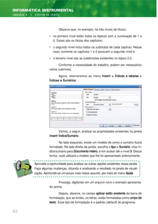 Observe que, no exemplo, há três níveis de títulos:
• no primeiro nível estão todos os tópicos com a numeração de 1 a
6. Esses são os títulos dos capítulos;
• o segundo nível inclui todos os subtítulos de cada capítulo. Nesse
caso, somente os capítulos 1 e 2 possuem o segundo nível e
• o terceiro nível são as subdivisões existentes no tópico 2.2.
Conforme a necessidade do trabalho, podem ser necessários
vários subníveis.
Agora, retornaremos ao menu Inserir > Índices e tabelas >
Índices e Sumários.
Vamos, a seguir, analisar as propriedades existentes na janela
Inserir Índice/Sumário.
No lado esquerdo, existe um modelo de como o sumário ficará
formatado. No lado direito da janela, escolha o tipo > Sumário, criar ín-
dice/sumário para Documentointeiro, e em avaliar até o nível 3. Dessa
forma, você utilizará o modelo que lhe foi apresentado anteriormente.
Prossiga, digitando em um arquivo novo o exemplo apresenta-
do acima.
Depois, observe, no campo aplicar estilo existente da barra de
formatação, que as fontes, ou letras, estão formatadas como corpode
texto. Esse tipo de formatação é o padrão (default) do programa.
82
INFORMÁTICA INSTRUMENTAL
UNIDADE 4 | EDITOR DE TEXTO
Aproveite a oportunidade para analisar as outras opções existentes nessa janela.
Faça algumas mudanças, clicando e analisando o resultado na janela de visuali-
zação. Aprofunde-se um pouco mais nesse assunto, por meio do menu Ajuda
 