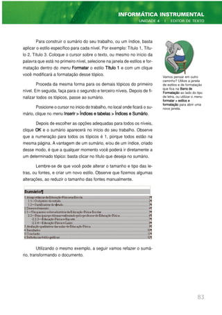 Para construir o sumário do seu trabalho, ou um índice, basta
aplicar o estilo específico para cada nível. Por exemplo: Título 1, Títu-
lo 2, Título 3. Coloque o cursor sobre o texto, ou mesmo no início da
palavra que está no primeiro nível, selecione na janela de estilos e for-
matação dentro do menu Formatar o estilo Título 1 e com um clique
você modificará a formatação desse tópico.
Proceda da mesma forma para os demais tópicos do primeiro
nível. Em seguida, faça para o segundo e terceiro níveis. Depois de fi-
nalizar todos os tópicos, passe ao sumário.
Posicione o cursor no inicio do trabalho, no local onde ficará o su-
mário, clique no menu Inserir > Índices e tabelas > Índices e Sumário.
Depois de escolher as opções adequadas para todos os níveis,
clique OK e o sumário aparecerá no início do seu trabalho. Observe
que a numeração para todos os tópicos é 1, porque todos estão na
mesma página. A vantagem de um sumário, e/ou de um índice, criado
desse modo, é que a qualquer momento você poderá ir diretamente a
um determinado tópico: basta clicar no título que deseja no sumário.
Lembre-se de que você pode alterar o tamanho e tipo das le-
tras, ou fontes, e criar um novo estilo. Observe que fizemos algumas
alterações, ao reduzir o tamanho das fontes manualmente.
Utilizando o mesmo exemplo, a seguir vamos refazer o sumá-
rio, transformando o documento.
83
INFORMÁTICA INSTRUMENTAL
UNIDADE 4 | EDITOR DE TEXTO
Vamos pensar em outro
caminho? Utilize a janela
de estilos e de formatação
que fica na Barra de
Formatação ao lado do tipo
de letra, ou utilizar o menu
formatar > estilos e
formatação para abrir uma
nova janela.
 