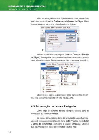 Insira um espaço entre cada tópico e com o cursor, nesse inter-
valo, abra o menu Inserir > Quebra manual> Quebra de Página. Repi-
ta esse processo para cada intervalo entre os tópicos.
Inclua a numeração das páginas (Inserir > Campos > Número
daPágina). Em seguida, para uma melhor visualização, coloque o nú-
mero alinhado à direita. Nesse momento, faça novamente o sumário.
Observe que, agora, as páginas de cada tópico estão diferen-
tes, pois cada um deles está em uma nova página.
4.3 Formatação de Letra e Parágrafo
Definir o tipo e o tamanho da letra é simples. Utilize a barra de
formatação ou o menu Formatar.
Se no seu computador a barra de formatação não estiver visí-
vel, será necessário mostrá-la pelo menu Exibir. Vá até o menu Exibir
> Barras de ferramentas e selecione a opção Formatação. Observe
que algumas opções estão selecionadas e outras não.
84
INFORMÁTICA INSTRUMENTAL
UNIDADE 4 | EDITOR DE TEXTO
 