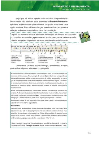 Veja que há muitas opções não utilizadas freqüentemente.
Desse modo, não precisam estar aparentes na Barra de formatação.
Aproveite a oportunidade para conhecer um pouco mais sobre cada
opção existente. Faça várias mudanças, selecionando e cancelando a
seleção, e observe o resultado na barra de formatação.
Utilizaremos um texto sobre Fisiologia, apresentado a seguir,
para realizar algumas alterações no parágrafo.
85
INFORMÁTICA INSTRUMENTAL
UNIDADE 4 | EDITOR DE TEXTO
A manutenção das condições ideais e constantes para todas as funções biológicas é
chamada de Homeostase. A manutenção de tais condições ideais está na dependência
direta da homeostase celular, em que um conjunto de células se especializa na execu-
ção de uma determinada tarefa, formando desta forma, os tecidos, órgãos, e finalmen-
te os sistemas fisiológico. Ocorrendo, entretanto, modificações acentuadas na ho-
meostase, o indivíduo poderá apresentar graus variados de diversas patologias ou
mesmo morrer.
Assim, um rápido apanhado dos constituintes celulares e suas funções tornam-se ne-
cessário. As diversas células apresentam forma e tamanho muito variados, mas uma cé-
lula "típica", conforme é mostrado na Figura 1.1, apresenta um citoplasma, que se man-
tém graças à membrana celular, onde estão as principais organelas e o núcleo.
A membrana celular, de vital importância nas trocas entre a célula e seu meio, será con-
siderada em maior detalhe logo adiante.
Mitocôndria:
São estruturas arredondadas ou na forma de bastonetes, com cerca de 0,3 ìm
de diâmetro e 2 a 8 ìm de comprimento. No seu interior existem diversas inva-
ginações da membrana mitocondrial, as Cristas Mitocondriais. O espaço forma-
do por duas ou mais cristas mitocondriais é denominado de Matriz Mitocondrial,
onde se observa pequenos grânulos variando de 10 a 12 nm.
(Texto Fisiologia Celular, de Vilmar Baldissera, extraído de TAVARES, P; FURTA-
DO, M e SANTOS F. Fisiologia Humana. Rio de Janeiro: Livraria Atheneu, 1984.)
A partir do momento em que a barra de formatação for alterada e o documen-
to for salvo, essa mudança permanecerá. Assim, sempre que o documento for
aberto, as opções disponíveis serão as selecionadas anteriormente.
 