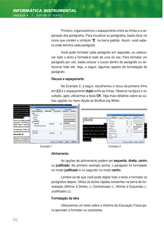 Primeiro, organizaremos o espaçamento entre as linhas e a se-
paração dos parágrafos. Para visualizar os parágrafos, basta clicar no
ícone que contém o símbolo “¶”, na barra padrão. Assim, você sabe-
rá onde termina cada parágrafo.
Você pode formatar cada parágrafo em separado, ou selecio-
nar todo o texto e formatá-lo todo de uma só vez. Para formatar um
parágrafo por vez, basta colocar o cursor dentro do parágrafo ou se-
lecionar todo ele. Veja, a seguir, algumas opções de formatação de
parágrafo.
Recuos e espaçamento
No Exemplo 2, a seguir, escolhemos o recuo da primeira linha
em 2,2 e o espaçamento duplo entre as linhas. Observe na figura o re-
sultado, após utilizarmos a tecla OK. Veja mais detalhes sobre as ou-
tras opções no menu Ajuda do Broffice.org Writer.
Alinhamento
As opções de alinhamento podem ser esquerda, direita, centro
ou justificado. No primeiro exemplo acima, o parágrafo foi formatado
no modo justificado e no segundo no modo centro.
Lembre-se de que você pode digitar todo o texto e formatar os
parágrafos depois. Utilize as teclas rápidas existentes na barra de for-
matação (Alinhar à Direita: ; Centralizado: ; Alinhar à Esquerda: ;
Justificado: ).
Formatação da letra
Utilizaremos um texto sobre a História da Educação Física pa-
ra aprender a formatar os caracteres.
86
INFORMÁTICA INSTRUMENTAL
UNIDADE 4 | EDITOR DE TEXTO
Exemplo 1 Exemplo 2
 