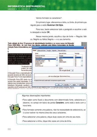 Vamos formatar os caracteres?
Em primeiro lugar, alteraremos a letra, ou fonte, do primeiro pa-
rágrafo para o estilo Bookman Old Style.
Para isso, basta selecionar todo o parágrafo e escolher o esti-
lo desejado e teclar OK.
Nessa mesma janela, escolha o tipo de fonte — Regular, Itáli-
co, Negrito ou Itálico Negrito — e o seu tamanho.
88
INFORMÁTICA INSTRUMENTAL
UNIDADE 4 | EDITOR DE TEXTO
Algumas observações importantes:
• Para saber como ficará o documento com determinada fonte, selecione-a e
observe, no campo em baixo da janela Caractere, como está o texto com a
nova letra.
• Para formatar somente uma palavra, não há necessidade de selecioná-la, se
o cursor estiver na mesma área dos seus caracteres.
• Para selecionar uma palavra, clique duas vezes em cima do seu texto.
• Para selecionar a linha, clique três vezes em cima da linha.
 