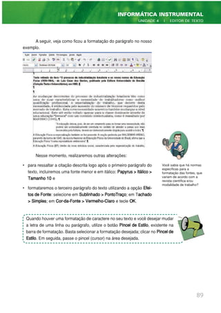 A seguir, veja como ficou a formatação do parágrafo no nosso
exemplo.
Nesse momento, realizaremos outras alterações:
• para ressaltar a citação descrita logo após o primeiro parágrafo do
texto, incluiremos uma fonte menor e em itálico: Papyrus > Itálico >
Tamanho 10 e
• formataremos o terceiro parágrafo do texto utilizando a opção Efei-
tos de Fonte: selecione em Sublinhado > PontoTraço; em Tachado
> Simples; em Cor-da-Fonte > Vermelho-Claro e tecle OK.
89
INFORMÁTICA INSTRUMENTAL
UNIDADE 4 | EDITOR DE TEXTO
Você sabia que há normas
específicas para a
formatação das fontes, que
variam de acordo com a
revista científica e/ou
modalidade de trabalho?
Quando houver uma formatação de caractere no seu texto e você desejar mudar
a letra de uma linha ou parágrafo, utilize o botão Pincel de Estilo, existente na
barra de formatação. Basta selecionar a formatação desejada; clicar no Pincelde
Estilo. Em seguida, passe o pincel (cursor) na área desejada.
 