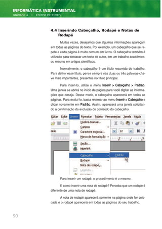 4.4 Inserindo Cabeçalho, Rodapé e Notas de
Rodapé
Muitas vezes, desejamos que algumas informações apareçam
em todas as páginas do texto. Por exemplo, um cabeçalho que se re-
pete a cada página é muito comum em livros. O cabeçalho também é
utilizado para destacar um texto de outro, em um trabalho acadêmico,
ou mesmo em artigos científicos.
Normalmente, o cabeçalho é um título resumido do trabalho.
Para definir esse título, pense sempre nas duas ou três palavras-cha-
ve mais importantes, presentes no título principal.
Para inseri-lo, utilize o menu Inserir > Cabeçalho > Padrão.
Uma janela se abrirá no início da página para você digitar as informa-
ções que deseja. Desse modo, o cabeçalho aparecerá em todas as
páginas. Para excluí-lo, basta retornar ao menu Inserir > Cabeçalho e
clicar novamente em Padrão. Assim, aparecerá uma janela solicitan-
do a confirmação da exclusão do conteúdo do cabeçalho.
Para inserir um rodapé, o procedimento é o mesmo.
E como inserir uma nota de rodapé? Perceba que um rodapé é
diferente de uma nota de rodapé.
A nota de rodapé aparecerá somente na página onde for colo-
cada e o rodapé aparecerá em todas as páginas do seu trabalho.
90
INFORMÁTICA INSTRUMENTAL
UNIDADE 4 | EDITOR DE TEXTO
 