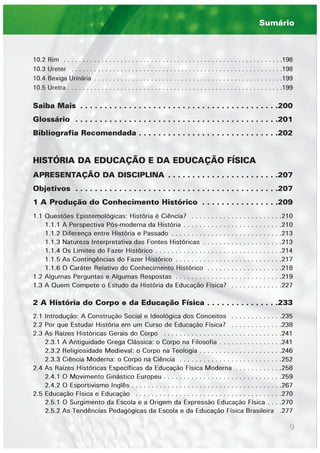 9
10.2 Rim . . . . . . . . . . . . . . . . . . . . . . . . . . . . . . . . . . . . . . . . . . . . . . . . . . . . . . . . . .198
10.3 Ureter . . . . . . . . . . . . . . . . . . . . . . . . . . . . . . . . . . . . . . . . . . . . . . . . . . . . . . . .198
10.4 Bexiga Urinária . . . . . . . . . . . . . . . . . . . . . . . . . . . . . . . . . . . . . . . . . . . . . . . . . .199
10.5 Uretra . . . . . . . . . . . . . . . . . . . . . . . . . . . . . . . . . . . . . . . . . . . . . . . . . . . . . . . . .199
Saiba Mais . . . . . . . . . . . . . . . . . . . . . . . . . . . . . . . . . . . . . . . . .200
Glossário . . . . . . . . . . . . . . . . . . . . . . . . . . . . . . . . . . . . . . . . . .201
Bibliografia Recomendada . . . . . . . . . . . . . . . . . . . . . . . . . . . . .202
HISTÓRIA DA EDUCAÇÃO E DA EDUCAÇÃO FÍSICA
APRESENTAÇÃO DA DISCIPLINA . . . . . . . . . . . . . . . . . . . . . . .207
Objetivos . . . . . . . . . . . . . . . . . . . . . . . . . . . . . . . . . . . . . . . . . .207
1 A Produção do Conhecimento Histórico . . . . . . . . . . . . . . . .209
1.1 Questões Epistemológicas: História é Ciência? . . . . . . . . . . . . . . . . . . . . . . .210
1.1.1 A Perspectiva Pós-moderna da História . . . . . . . . . . . . . . . . . . . . . . . . .210
1.1.2 Diferença entre História e Passado . . . . . . . . . . . . . . . . . . . . . . . . . . . .213
1.1.3 Natureza Interpretativa das Fontes Históricas . . . . . . . . . . . . . . . . . . . .213
1.1.4 Os Limites do Fazer Histórico . . . . . . . . . . . . . . . . . . . . . . . . . . . . . . . .214
1.1.5 As Contingências do Fazer Histórico . . . . . . . . . . . . . . . . . . . . . . . . . . .217
1.1.6 O Caráter Relativo do Conhecimento Histórico . . . . . . . . . . . . . . . . . . .218
1.2 Algumas Perguntas e Algumas Respostas . . . . . . . . . . . . . . . . . . . . . . . . . . .219
1.3 A Quem Compete o Estudo da História da Educação Física? . . . . . . . . . . . . .227
2 A História do Corpo e da Educação Física . . . . . . . . . . . . . . .233
2.1 Introdução: A Construção Social e Ideológica dos Conceitos . . . . . . . . . . . . .235
2.2 Por que Estudar História em um Curso de Educação Física? . . . . . . . . . . . . .238
2.3 As Raízes Históricas Gerais do Corpo . . . . . . . . . . . . . . . . . . . . . . . . . . . . . .241
2.3.1 A Antiguidade Grega Clássica: o Corpo na Filosofia . . . . . . . . . . . . . . . .241
2.3.2 Religiosidade Medieval: o Corpo na Teologia . . . . . . . . . . . . . . . . . . . . .246
2.3.3 Ciência Moderna: o Corpo na Ciência . . . . . . . . . . . . . . . . . . . . . . . . . .252
2.4 As Raízes Históricas Específicas da Educação Física Moderna . . . . . . . . . . . .258
2.4.1 O Movimento Ginástico Europeu . . . . . . . . . . . . . . . . . . . . . . . . . . . . . .259
2.4.2 O Esportivismo Inglês . . . . . . . . . . . . . . . . . . . . . . . . . . . . . . . . . . . . . .267
2.5 Educação Física e Educação . . . . . . . . . . . . . . . . . . . . . . . . . . . . . . . . . . . . .270
2.5.1 O Surgimento da Escola e a Origem da Expressão Educação Física . . . .270
2.5.2 As Tendências Pedagógicas da Escola e da Educação Física Brasileira .277
Sumário
 