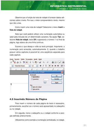 Observe que a função da nota de rodapé é fornecer dados adi-
cionais sobre o texto. Por isso, o leitor compreenderá o texto, mesmo
que não a leia.
Como inserir uma nota de rodapé? Selecione o menu Inserir >
Nota de rodapé.
Note que você poderá utilizar uma numeração automática ou
optar pela inclusão de um determinado caractere. Na opção Tipo, se-
lecione Nota de rodapé, tecle OK e aparecerá o número 1 no final da
página, logo abaixo de uma linha contínua.
Escreva o que deseja e volte ao texto principal. Importante: a
numeração será acrescida, automaticamente. E, quando o trabalho
possuir vários capítulos é possível ter uma seqüência separada para
cada capítulo.
4.5 Inserindo Número de Página
Para inserir o número de cada página do texto é necessário,
primeiramente, escolher se o número será apresentado no cabeçalho
ou no rodapé.
Em seguida, insira o cabeçalho ou o rodapé conforme a posi-
ção definida anteriormente.
Utilizaremos como exemplo a numeração centralizada, no rodapé.
91
INFORMÁTICA INSTRUMENTAL
UNIDADE 4 | EDITOR DE TEXTO
 