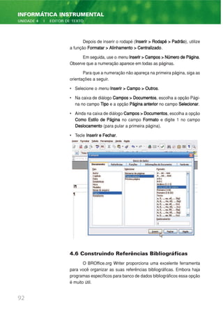 Depois de inserir o rodapé (Inserir > Rodapé > Padrão), utilize
a função Formatar > Alinhamento > Centralizado.
Em seguida, use o menu Inserir>Campos>NúmerodePágina.
Observe que a numeração aparece em todas as páginas.
Para que a numeração não apareça na primeira página, siga as
orientações a seguir.
• Selecione o menu Inserir > Campo > Outros.
• Na caixa de diálogo Campos > Documentos, escolha a opção Pági-
na no campo Tipo e a opção Página anterior no campo Selecionar.
• Ainda na caixa de diálogo Campos>Documentos, escolha a opção
Como Estilo de Página no campo Formato e digite 1 no campo
Deslocamento (para pular a primeira página).
• Tecle Inserir e Fechar.
4.6 Construindo Referências Bibliográficas
O BROffice.org Writer proporciona uma excelente ferramenta
para você organizar as suas referências bibliográficas. Embora haja
programas específicos para banco de dados bibliográficos essa opção
é muito útil.
92
INFORMÁTICA INSTRUMENTAL
UNIDADE 4 | EDITOR DE TEXTO
 