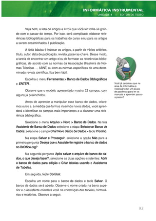 Veja bem, a lista de artigos e livros que você ler torna-se gran-
de com o passar do tempo. Por isso, será complicado elaborar refe-
rências bibliográficas para os trabalhos do curso e/ou para os artigos
a serem encaminhados à publicação.
A idéia básica é indexar os artigos, a partir de vários critérios:
título, autor, data de publicação, revista, palavras-chave. Desse modo,
a tarefa de encontrar um artigo e/ou de formatar as referências biblio-
gráficas, de acordo com as normas da Associação Brasileira de Nor-
mas Técnicas — ABNT, ou com as normas específicas de uma deter-
minada revista científica, fica bem fácil.
Escolha o menu Ferramentas > Banco de Dados Bibliográficos
> ENTER.
Observe que o modelo apresentado mostra 22 campos, com
alguns já preenchidos.
Antes de aprender a manipular esse banco de dados, criare-
mos outro e, à medida que formos inserindo novos dados, você apren-
derá a identificar os campos mais importantes e a elaborar uma refe-
rência bibliográfica.
Selecione o menu Arquivo > Novo > Banco de Dados. Na tela
Assistente de Banco de Dados selecione a etapa Selecionar Banco de
Dados; selecione o campo CriarNovoBancodeDados> tecle Proximo.
Na etapa Salvar e Prosseguir, selecione a opção Não para a
primeira pergunta DesejaqueoAsssistenteregistreobancodedados
no BrOffice.org?
Na segunda pergunta Após salvar o arquivo de banco de da-
dos, o que deseja fazer?, selecione as duas opções existentes: Abrir
o banco de dados para edição e Criar tabelas usando o Assistente
de Tabelas.
Em seguida, tecle Concluir.
Escolha um nome para o banco de dados e tecle Salvar. O
banco de dados será aberto. Observe o nome criado na barra supe-
rior e o assistente orientará você na construção das tabelas, formulá-
rios e relatórios. Observe a seguir.
93
INFORMÁTICA INSTRUMENTAL
UNIDADE 4 | EDITOR DE TEXTO
Você já percebeu que na
área da Informática é
necessário ter um pouco
de paciência para ler os
manuais e aprender passo-
a-passo?
 