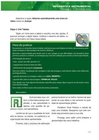 Hora de praticar
Para praticar os conteúdos desta Unidade, solicitamos que você elabore um texto, descrevendo as prin-
cipais vantagens e desvantagens do ensino a distância.
Aproveite a oportunidade para dividir com os seus colegas as suas dificuldades nas disciplinas deste
primeiro semestre e, também, as estratégias que você tem utilizado para manter um bom aprendizado.
A formatação do texto é:
• letra - Comic Sans MS, tamanho 12;
• espaçamento entre as linhas de 1,5 e
• alinhamento de parágrafo à esquerda.
Para uma melhor visualização das vantagens e das desvantagens, você deverá utilizar cores diferentes
ao longo do texto:
• quando descrever as vantagens utilize a cor AZUL, NEGRITO e
• quando falar sobre as desvantagens, VERMELHA, ITÁLICO.
Caso deseje criar mais alguma formatação específica para realçar algum aspecto da discussão, inclua
uma nota de rodapé.
Será criado um fórum para a discussão dos textos produzidos.
Selecione a opção Adicionar automaticamente uma chave pri-
mária e tecle em Avançar.
Etapa 4. Criar Tabelas
Digite um nome para a tabela e escolha uma das opções. É
possível começar a digitar dados, modificar o desenho da tabela, ou
criar um formulário com base nessa tabela.
Bom trabalho!
95
INFORMÁTICA INSTRUMENTAL
UNIDADE 4 | EDITOR DE TEXTO
Você percebeu que, em-
bora a Informática pareça com-
plicada, o seu aprendizado é
apenas uma questão de pa-
ciência e treino, com persistência.
Lembre-se de que a qualidade do texto
está na clareza, na coesão, na coerência e na
organização das idéias apresentadas.
Portanto, todo o processo de editoração
precisa focalizar-se na melhor maneira de apre-
sentar as suas idéias e não somente na quali-
dade da apresentação gráfica.
Parabéns! Você finalizou o estudo de
mais uma Unidade. Desejamos que este con-
teúdo seja proveitoso para a sua vida.
Prossiga, para saber como preparar a
apresentação dos seus trabalhos.
 